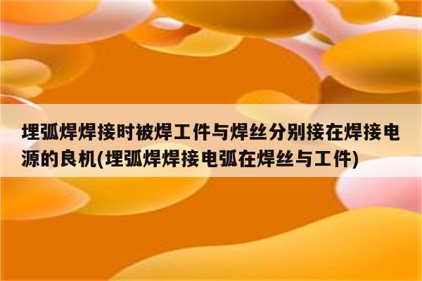 埋弧焊焊接时被焊工件与焊丝分别接在焊接电源的良机(埋弧焊焊接电弧在焊丝与工件)