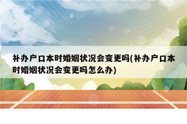 补办户口本时婚姻状况会变更吗(补办户口本时婚姻状况会变更吗怎么办)