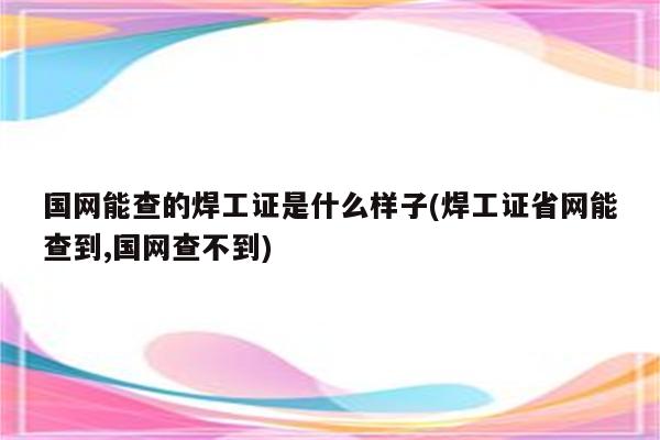 国网能查的焊工证是什么样子(焊工证省网能查到,国网查不到)