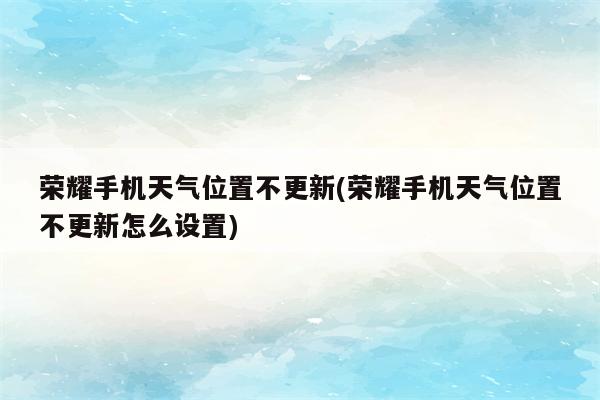 荣耀手机天气位置不更新(荣耀手机天气位置不更新怎么设置)