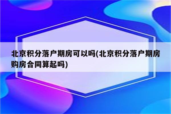 北京积分落户期房可以吗(北京积分落户期房购房合同算起吗)