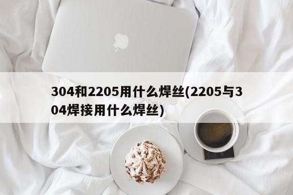 304和2205用什么焊丝(2205与304焊接用什么焊丝)