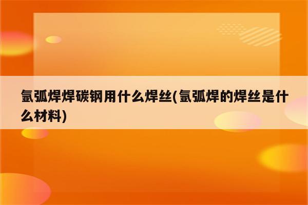 氩弧焊焊碳钢用什么焊丝(氩弧焊的焊丝是什么材料)