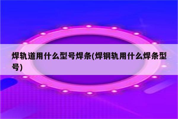 焊轨道用什么型号焊条(焊钢轨用什么焊条型号)