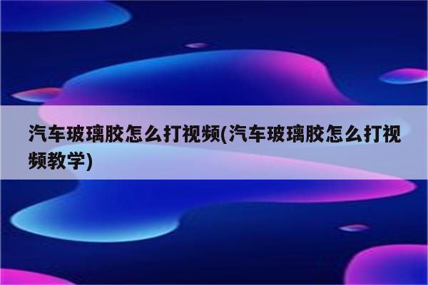 汽车玻璃胶怎么打视频(汽车玻璃胶怎么打视频教学)