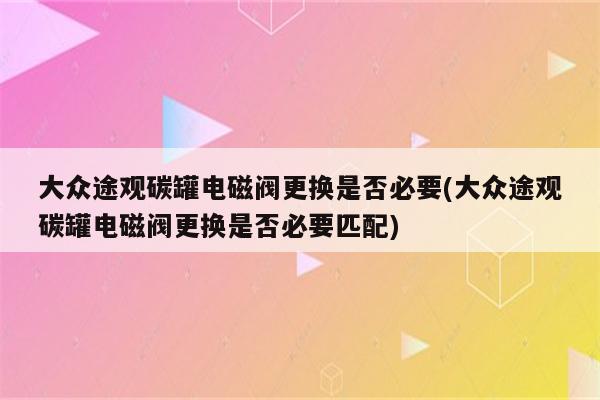 大众途观碳罐电磁阀更换是否必要(大众途观碳罐电磁阀更换是否必要匹配)