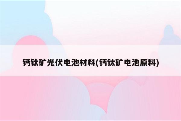 钙钛矿光伏电池材料(钙钛矿电池原料)