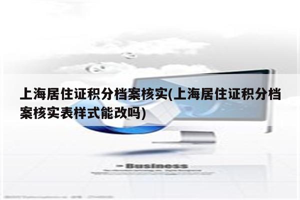 上海居住证积分档案核实(上海居住证积分档案核实表样式能改吗)