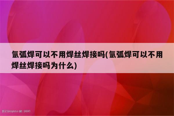 氩弧焊可以不用焊丝焊接吗(氩弧焊可以不用焊丝焊接吗为什么)