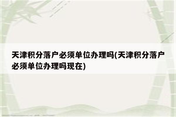 天津积分落户必须单位办理吗(天津积分落户必须单位办理吗现在)