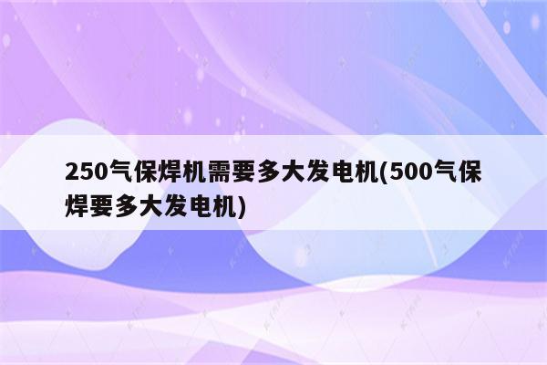 250气保焊机需要多大发电机(500气保焊要多大发电机)