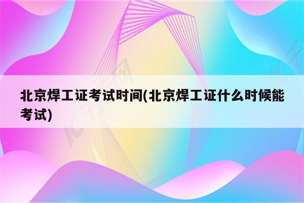 北京焊工证考试时间(北京焊工证什么时候能考试)