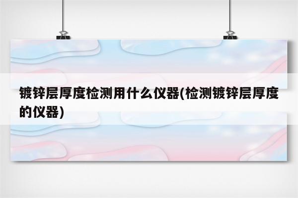 镀锌层厚度检测用什么仪器(检测镀锌层厚度的仪器)