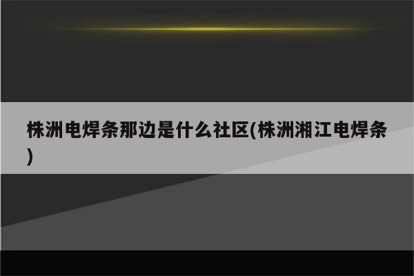 株洲电焊条那边是什么社区(株洲湘江电焊条)