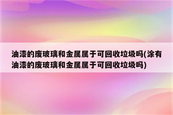 油漆的废玻璃和金属属于可回收垃圾吗(涂有油漆的废玻璃和金属属于可回收垃圾吗)