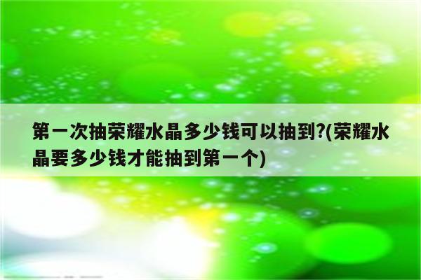 第一次抽荣耀水晶多少钱可以抽到?(荣耀水晶要多少钱才能抽到第一个)