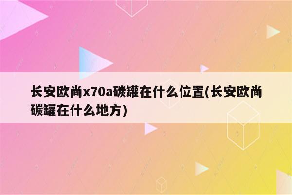 长安欧尚x70a碳罐在什么位置(长安欧尚碳罐在什么地方)