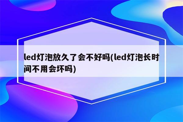 led灯泡放久了会不好吗(led灯泡长时间不用会坏吗)