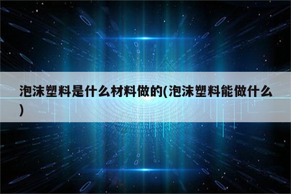 泡沫塑料是什么材料做的(泡沫塑料能做什么)