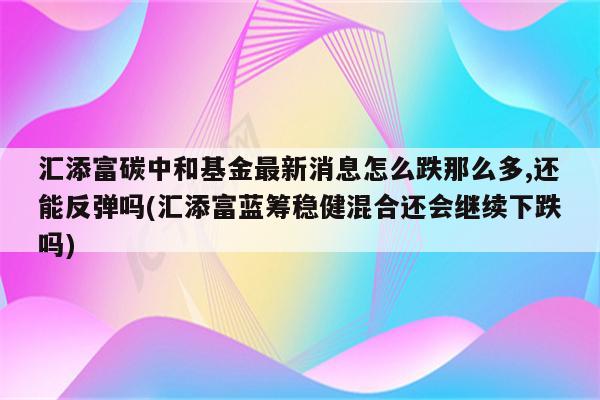 汇添富碳中和基金最新消息怎么跌那么多,还能反弹吗(汇添富蓝筹稳健混合还会继续下跌吗)