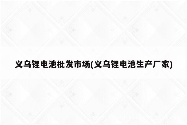 义乌锂电池批发市场(义乌锂电池生产厂家)