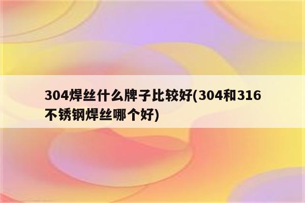 304焊丝什么牌子比较好(304和316不锈钢焊丝哪个好)