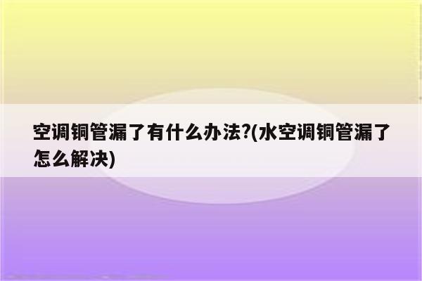 空调铜管漏了有什么办法?(水空调铜管漏了怎么解决)