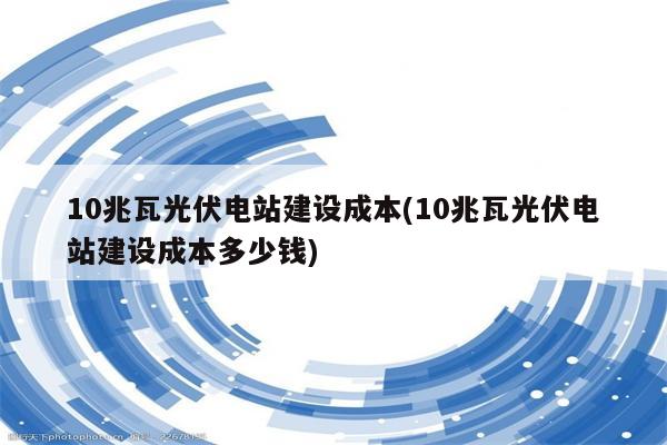 10兆瓦光伏电站建设成本(10兆瓦光伏电站建设成本多少钱)