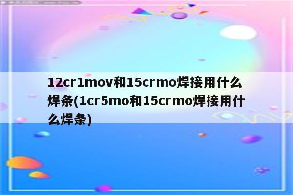 12cr1mov和15crmo焊接用什么焊条(1cr5mo和15crmo焊接用什么焊条)