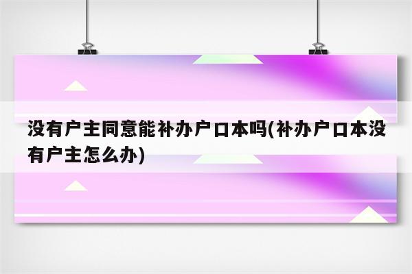 没有户主同意能补办户口本吗(补办户口本没有户主怎么办)