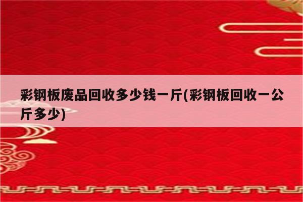 彩钢板废品回收多少钱一斤(彩钢板回收一公斤多少)