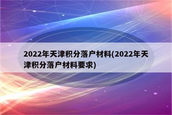 2022年天津积分落户材料(2022年天津积分落户材料要求)