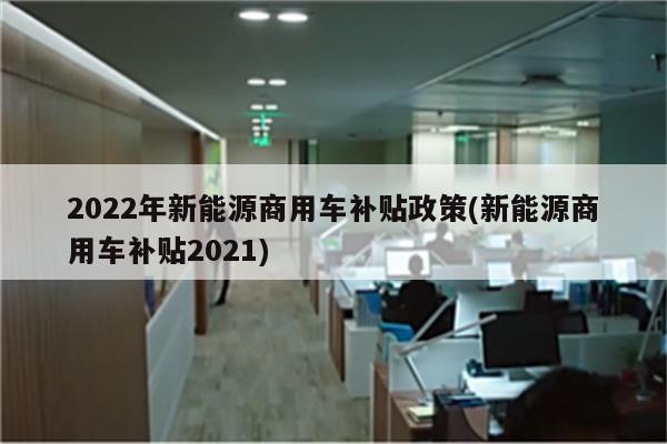 2022年新能源商用车补贴政策(新能源商用车补贴2021)