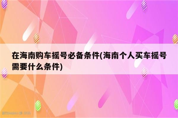 在海南购车摇号必备条件(海南个人买车摇号需要什么条件)