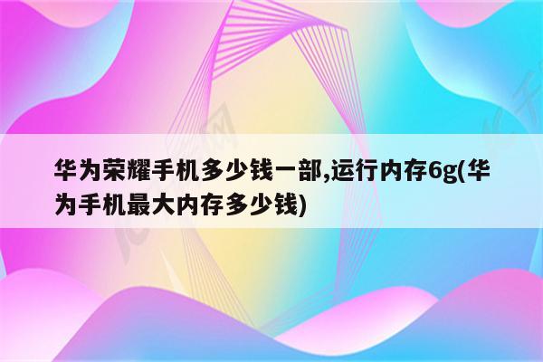 华为荣耀手机多少钱一部,运行内存6g(华为手机最大内存多少钱)