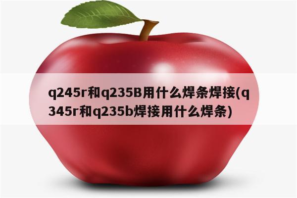 q245r和q235B用什么焊条焊接(q345r和q235b焊接用什么焊条)