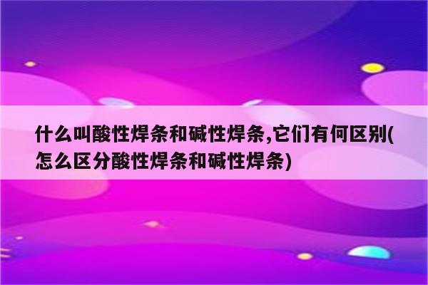 什么叫酸性焊条和碱性焊条,它们有何区别(怎么区分酸性焊条和碱性焊条)