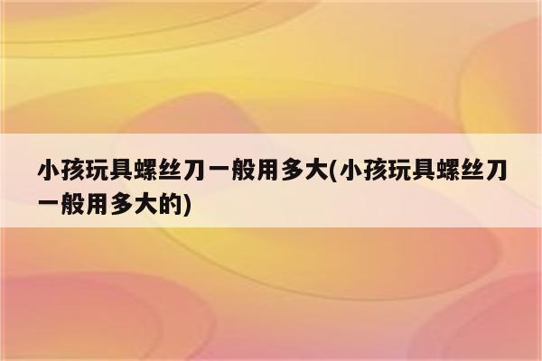 小孩玩具螺丝刀一般用多大(小孩玩具螺丝刀一般用多大的)