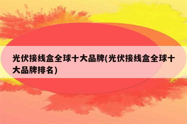 光伏接线盒全球十大品牌(光伏接线盒全球十大品牌排名)