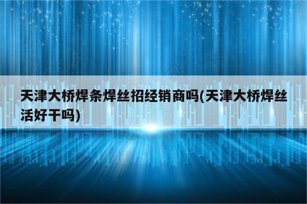 天津大桥焊条焊丝招经销商吗(天津大桥焊丝活好干吗)