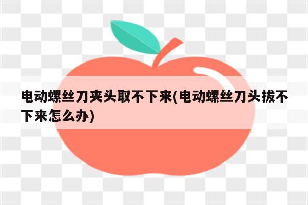 电动螺丝刀夹头取不下来(电动螺丝刀头拔不下来怎么办)