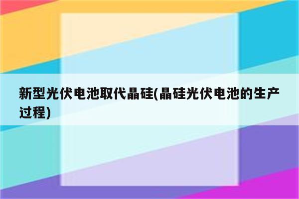 新型光伏电池取代晶硅(晶硅光伏电池的生产过程)