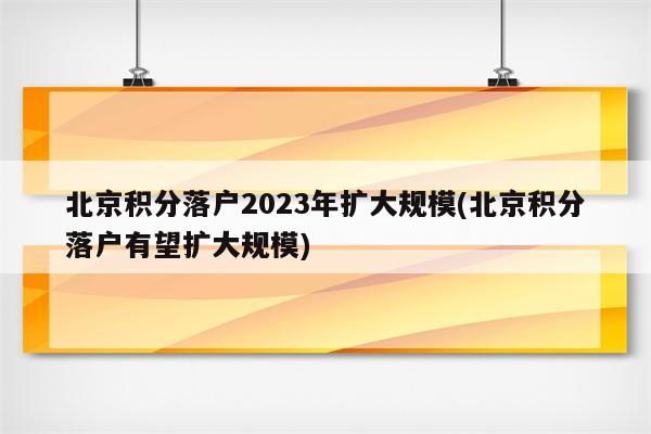 北京积分落户2023年扩大规模(北京积分落户有望扩大规模)