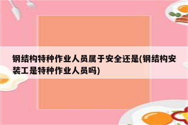 钢结构特种作业人员属于安全还是(钢结构安装工是特种作业人员吗)