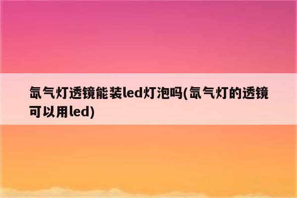 氙气灯透镜能装led灯泡吗(氙气灯的透镜可以用led)