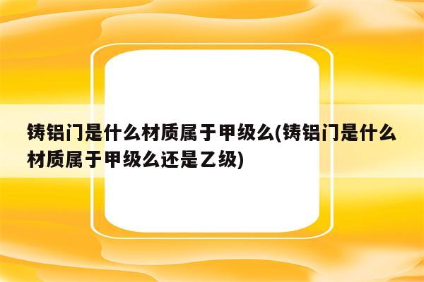 铸铝门是什么材质属于甲级么(铸铝门是什么材质属于甲级么还是乙级)