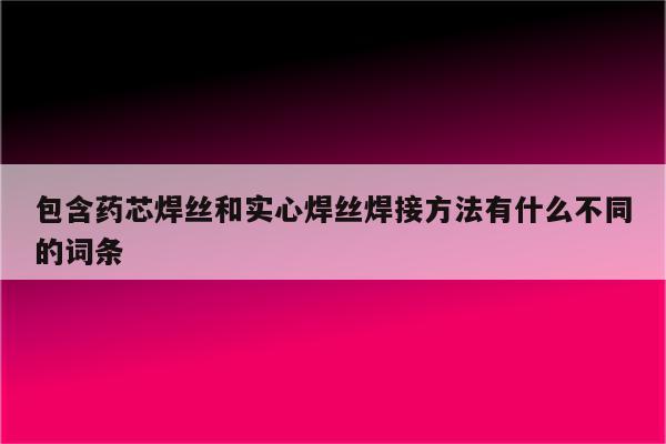 包含药芯焊丝和实心焊丝焊接方法有什么不同的词条