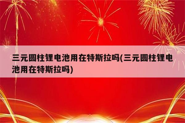 三元圆柱锂电池用在特斯拉吗(三元圆柱锂电池用在特斯拉吗)