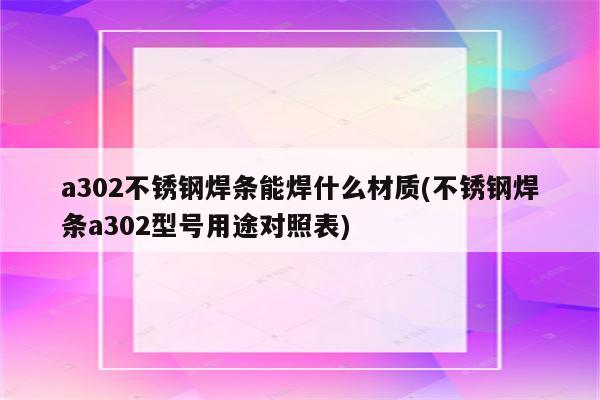 a302不锈钢焊条能焊什么材质(不锈钢焊条a302型号用途对照表)