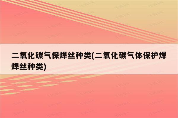 二氧化碳气保焊丝种类(二氧化碳气体保护焊焊丝种类)